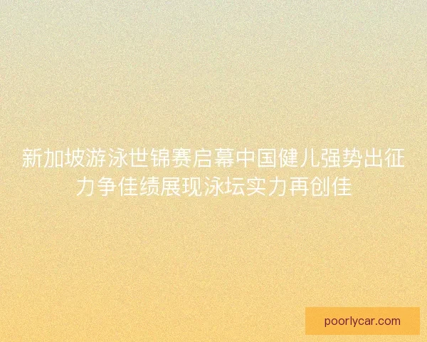 新加坡游泳世锦赛启幕中国健儿强势出征力争佳绩展现泳坛实力再创佳